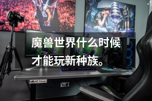 魔兽世界什么时候才能玩新种族。-第1张-游戏信息-龙启网