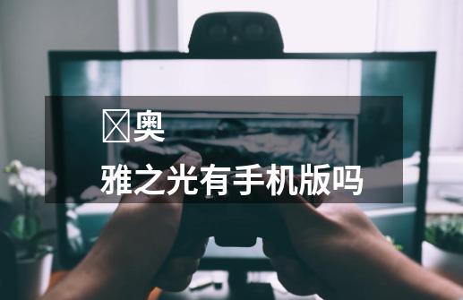 ​奥雅之光有手机版吗-第1张-游戏信息-龙启网