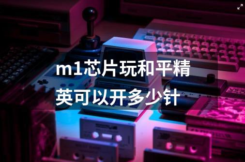 m1芯片玩和平精英可以开多少针-第1张-游戏信息-龙启网