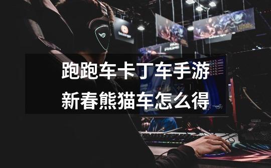 跑跑车卡丁车手游新春熊猫车怎么得-第1张-游戏信息-龙启网