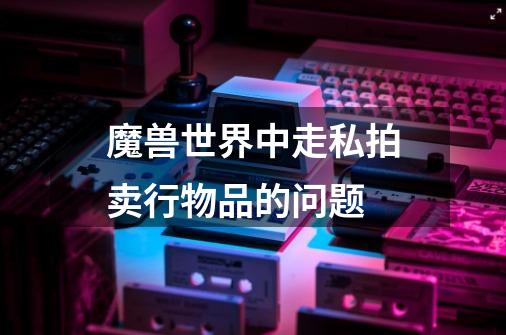 魔兽世界中走私拍卖行物品的问题-第1张-游戏信息-龙启网