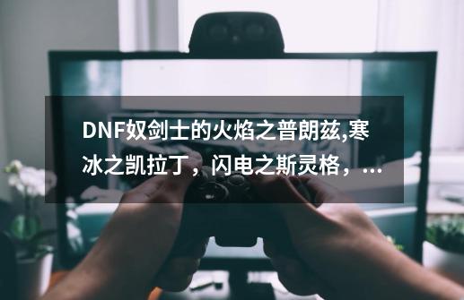 DNF奴剑士的火焰之普朗兹,寒冰之凯拉丁，闪电之斯灵格，冥炎之巴萨达，这些都是怪名么-第1张-游戏信息-龙启网