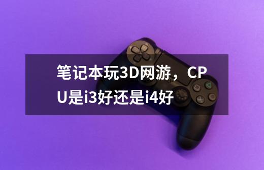 笔记本玩3D网游，CPU是i3好还是i4好-第1张-游戏信息-龙启网