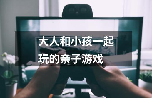 大人和小孩一起玩的亲子游戏-第1张-游戏信息-龙启网