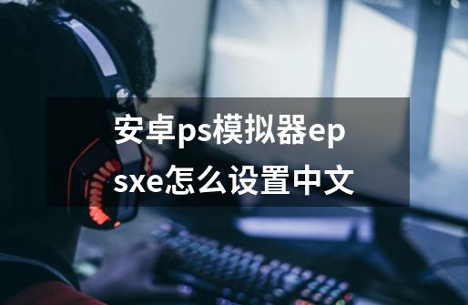 安卓ps模拟器epsxe怎么设置中文-第1张-游戏信息-龙启网