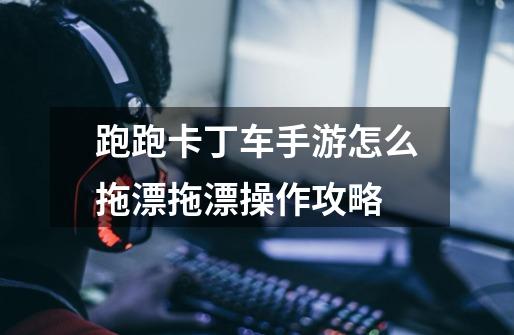 跑跑卡丁车手游怎么拖漂拖漂操作攻略-第1张-游戏信息-龙启网