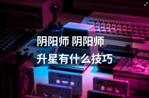 阴阳师 阴阳师升星有什么技巧-第1张-游戏信息-龙启网