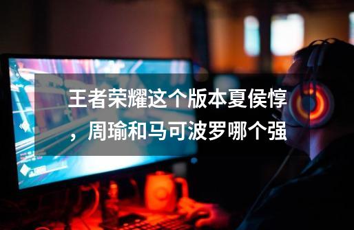 王者荣耀这个版本夏侯惇，周瑜和马可波罗哪个强-第1张-游戏信息-龙启网
