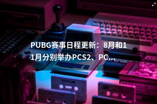 PUBG赛事日程更新:8月和11月分别举办PCS2、PCS3洲际赛-第1张-游戏信息-龙启网