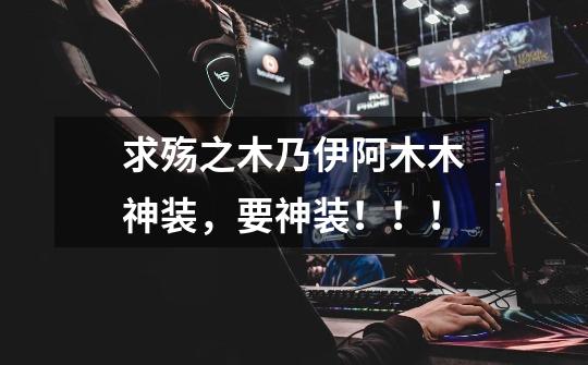 求殇之木乃伊阿木木神装,要神装!!!-第1张-游戏信息-龙启网