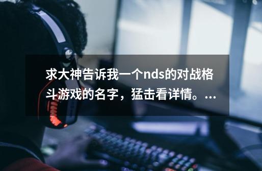 求大神告诉我一个nds的对战格斗游戏的名字，猛击看详情。。。。。。-第1张-游戏信息-龙启网