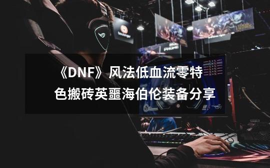 《DNF》风法低血流零特色搬砖英噩海伯伦装备分享-第1张-游戏信息-龙启网