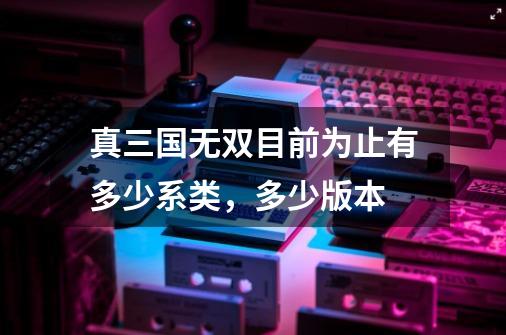 真三国无双目前为止有多少系类,多少版本-第1张-游戏信息-龙启网