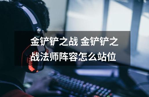 金铲铲之战 金铲铲之战法师阵容怎么站位-第1张-游戏信息-龙启网