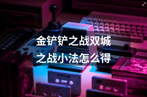 金铲铲之战双城之战小法怎么得-第1张-游戏信息-龙启网