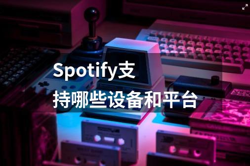 Spotify支持哪些设备和平台-第1张-游戏信息-龙启网