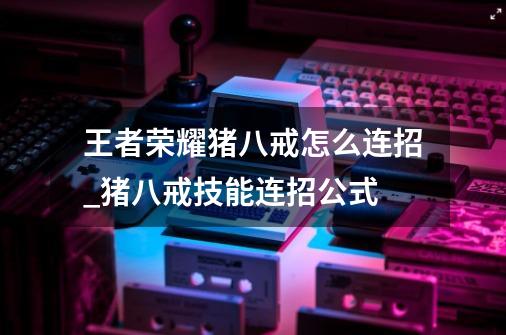 王者荣耀猪八戒怎么连招_猪八戒技能连招公式-第1张-游戏信息-龙启网