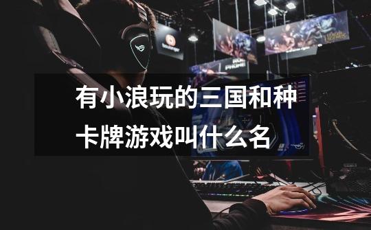 有小浪玩的三国和种卡牌游戏叫什么名-第1张-游戏信息-龙启网