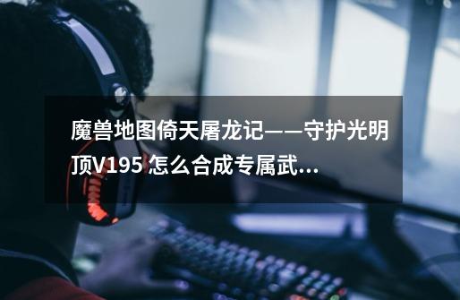 魔兽地图倚天屠龙记——守护光明顶V1.95 怎么合成专属武器啊-第1张-游戏信息-龙启网