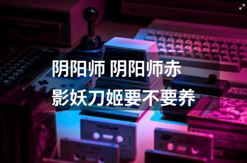 阴阳师 阴阳师赤影妖刀姬要不要养-第1张-游戏信息-龙启网