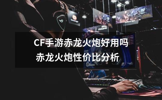 CF手游赤龙火炮好用吗 赤龙火炮性价比分析-第1张-游戏信息-龙启网