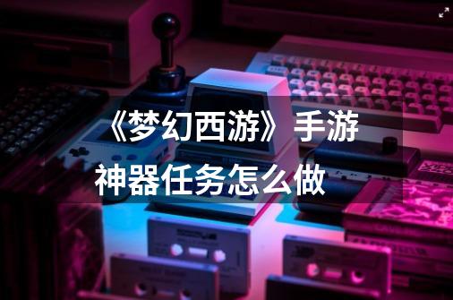 《梦幻西游》手游神器任务怎么做-第1张-游戏信息-龙启网