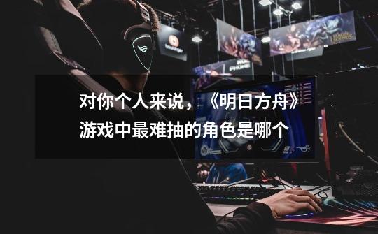 对你个人来说,《明日方舟》游戏中最难抽的角色是哪个-第1张-游戏信息-龙启网