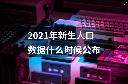 2021年新生人口数据什么时候公布-第1张-游戏信息-龙启网