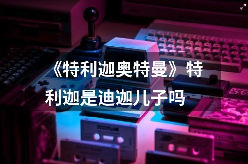 《特利迦奥特曼》特利迦是迪迦儿子吗-第1张-游戏信息-龙启网