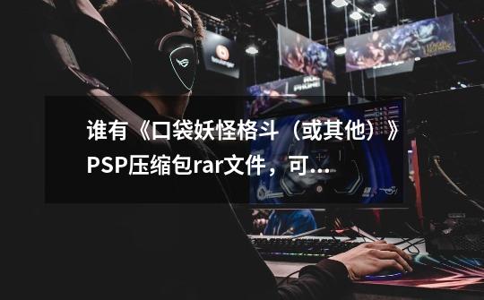谁有《口袋妖怪格斗(或其他)》PSP压缩包rar文件,可以在手机玩(我有...-第1张-游戏信息-龙启网
