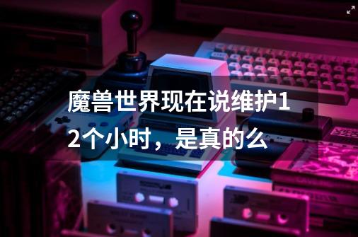 魔兽世界现在说维护12个小时，是真的么-第1张-游戏信息-龙启网