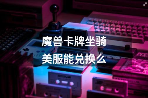 魔兽卡牌坐骑美服能兑换么-第1张-游戏信息-龙启网
