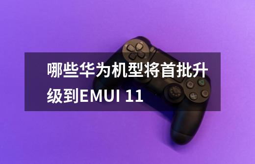 哪些华为机型将首批升级到EMUI 11-第1张-游戏信息-龙启网