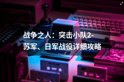 战争之人:突击小队2-苏军、日军战役详细攻略-第1张-游戏信息-龙启网