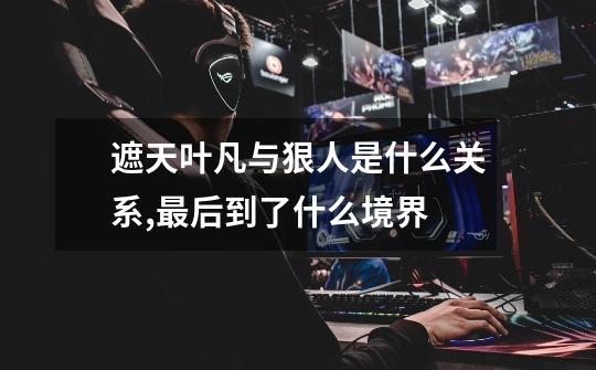 遮天叶凡与狠人是什么关系,最后到了什么境界-第1张-游戏信息-龙启网