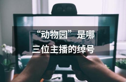 “动物园”是哪三位主播的绰号-第1张-游戏信息-龙启网