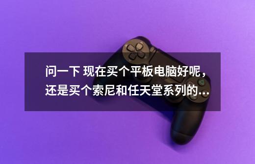 问一下 现在买个平板电脑好呢,还是买个索尼和任天堂系列的游戏机好呢 希望大家给推荐一下-第1张-游戏信息-龙启网