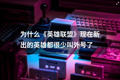 为什么《英雄联盟》现在新出的英雄都很少叫外号了-第1张-游戏信息-龙启网