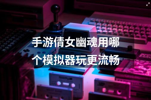 手游倩女幽魂用哪个模拟器玩更流畅-第1张-游戏信息-龙启网