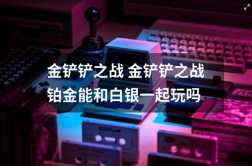 金铲铲之战 金铲铲之战铂金能和白银一起玩吗-第1张-游戏信息-龙启网