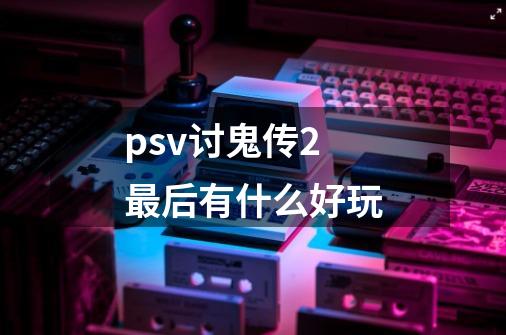 psv讨鬼传2最后有什么好玩-第1张-游戏信息-龙启网