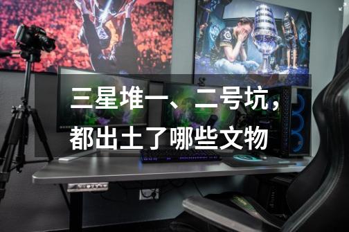 三星堆一、二号坑,都出土了哪些文物-第1张-游戏信息-龙启网