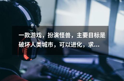 一款游戏，扮演怪兽，主要目标是破坏人类城市，可以进化，求游戏名字-第1张-游戏信息-龙启网