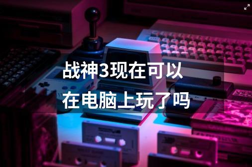 战神3现在可以在电脑上玩了吗-第1张-游戏信息-龙启网