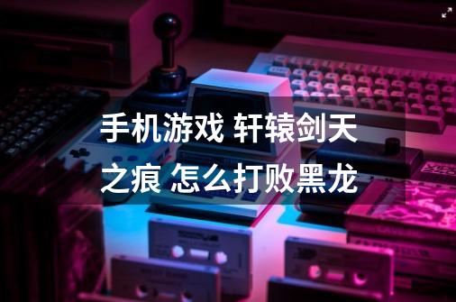 手机游戏 轩辕剑天之痕 怎么打败黑龙-第1张-游戏信息-龙启网