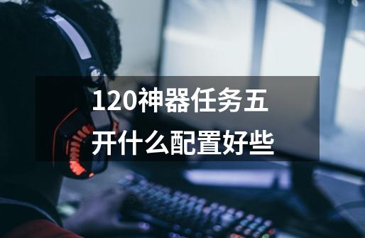 120神器任务五开什么配置好些-第1张-游戏信息-龙启网