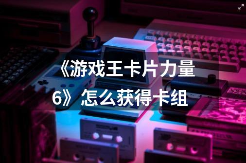 《游戏王卡片力量6》怎么获得卡组-第1张-游戏信息-龙启网