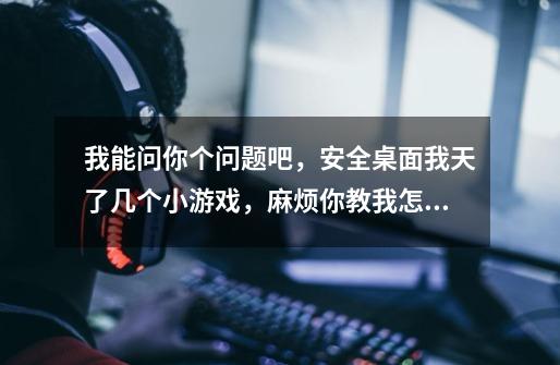 我能问你个问题吧,安全桌面我天了几个小游戏,麻烦你教我怎么删了-第1张-游戏信息-龙启网