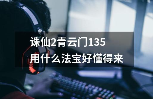 诛仙2青云门135用什么法宝好懂得来-第1张-游戏信息-龙启网