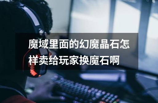 魔域里面的幻魔晶石怎样卖给玩家换魔石啊-第1张-游戏信息-龙启网